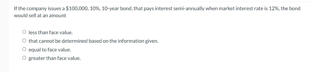 If the company issues a $100,000, 10%, 10-year bond, that pays interest semi-annually when market interest rate is 12%, the bond
would sell at an amount
O less than face value.
O that cannot be determined based on the information given.
O equal to face value.
O greater than face value.
