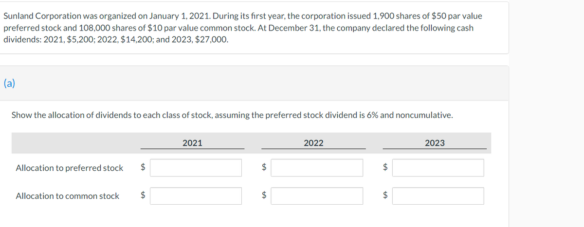 Sunland Corporation was organized on January 1, 2021. During its first year, the corporation issued 1,900 shares of $50 par value
preferred stock and 108,000 shares of $10 par value common stock. At December 31, the company declared the following cash
dividends: 2021, $5,200; 2022, $14,200; and 2023, $27,000.
(a)
Show the allocation of dividends to each class of stock, assuming the preferred stock dividend is 6% and noncumulative.
Allocation to preferred stock $
Allocation to common stock
$
2021
$
$
2022
$
$
2023