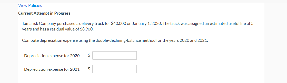 View Policies
Current Attempt in Progress
Tamarisk Company purchased a delivery truck for $40,000 on January 1, 2020. The truck was assigned an estimated useful life of 5
years and has a residual value of $8,900.
Compute depreciation expense using the double-declining-balance method for the years 2020 and 2021.
Depreciation expense for 2020
$
Depreciation expense for 2021
$
