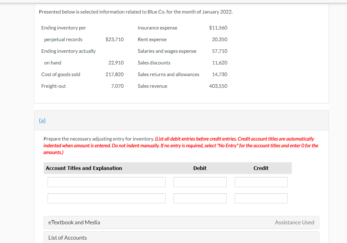 Presented below is selected information related to Blue Co. for the month of January 2022.
Ending inventory per
Insurance expense
$11,560
perpetual records
$23,710
Rent expense
20,350
Ending inventory actually
Salaries and wages expense
57,710
on hand
22,910
Sales discounts
11.620
Cost of goods sold
217,820
Sales returns and allowances
14.730
Freight-out
7,070
Sales revenue
403,550
(a)
Prepare the necessary adjusting entry for inventory. (List all debit entries before credit entries. Credit account titles are automatically
indented when amount is entered. Do not indent manually. If no entry is required, select "No Entry" for the account titles and enter O for the
amounts.)
Account Titles and Explanation
Debit
Credit
eTextbook and Media
Assistance Used
List of Accounts
