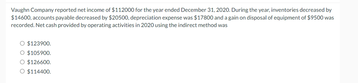 Vaughn Company reported net income of $112000 for the year ended December 31, 2020. During the year, inventories decreased by
$14600, accounts payable decreased by $20500, depreciation expense was $17800 and a gain on disposal of equipment of $9500 was
recorded. Net cash provided by operating activities in 2020 using the indirect method was
O $123900.
O $105900.
O $126600.
O $114400.