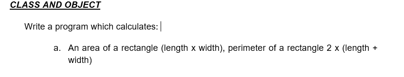 CLASS AND OBJECT
Write a program which calculates:|
a. An area of a rectangle (length x width), perimeter of a rectangle 2 x (length +
width)
