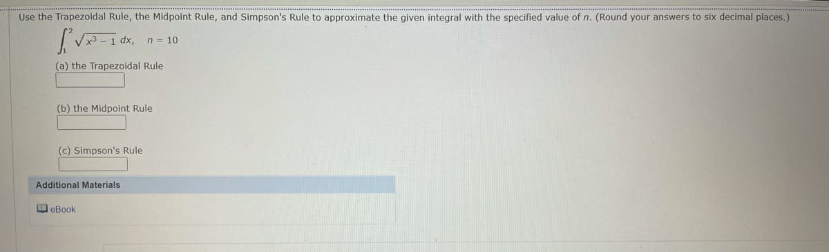 Use the Trapezoidal Rule, the Midpoint Rule, and Simpson's Rule to approximate the given integral with the specified value of n. (Round your answers to six decimal places.)
dx,
n = 10
(a) the Trapezoidal Rule
(b) the Midpoint Rule
(c) Simpson's Rule
Additional Materials
O eBook
