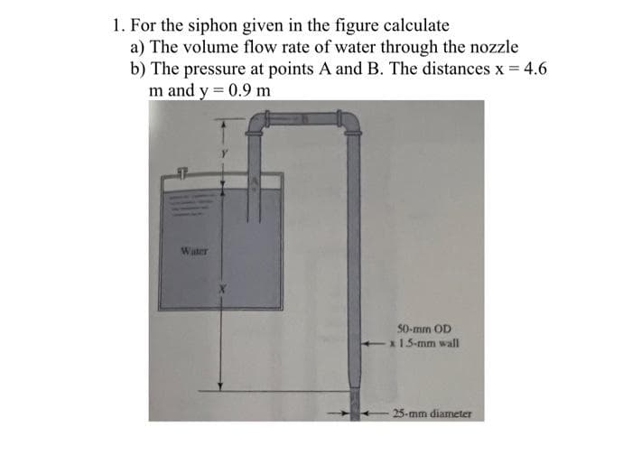 1. For the siphon given in the figure calculate
a) The volume flow rate of water through the nozzle
b) The pressure at points A and B. The distances x 4.6
m and y = 0.9 m
Water
50-mm OD
-15-mm wall
25-mm diameter
