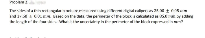 Problem 2.
The sides of a thin rectangular block are measured using different digital calipers as 25.00 + 0.05 mm
and 17.50 + 0.01 mm. Based on the data, the perimeter of the block is calculated as 85.0 mm by adding
the length of the four sides. What is the uncertainty in the perimeter of the block expressed in mm?
