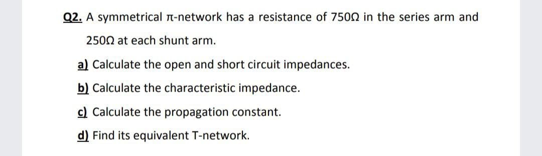 Q2. A symmetrical n-network has a resistance of 7502 in the series arm and
2502 at each shunt arm.
a) Calculate the open and short circuit impedances.
b) Calculate the characteristic impedance.
c) Calculate the propagation constant.
d) Find its equivalent T-network.
