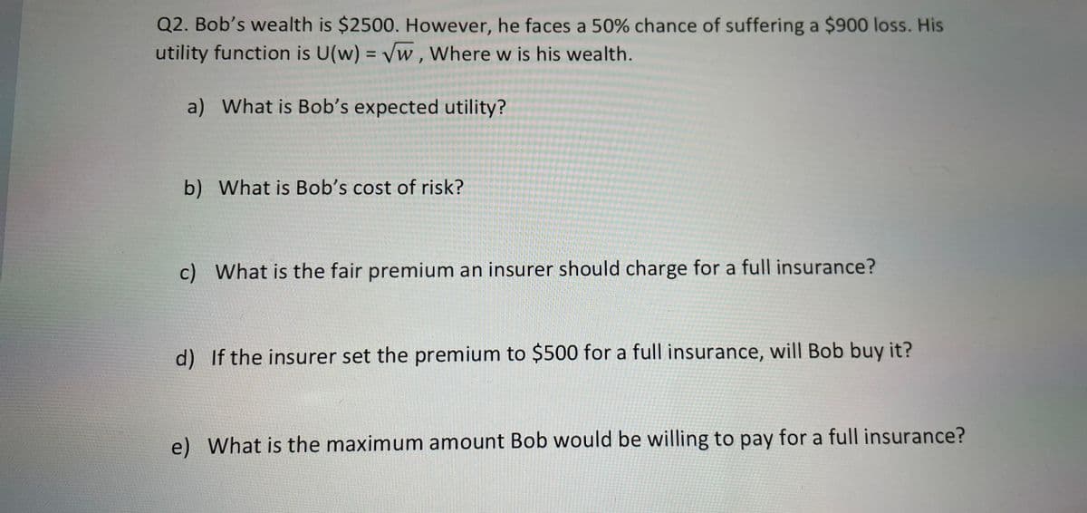 Q2. Bob's wealth is $2500. However, he faces a 50% chance of suffering a $900 loss. His
utility function is U(w) = √w, Where w is his wealth.
a) What is Bob's expected utility?
b) What is Bob's cost of risk?
c) What is the fair premium an insurer should charge for a full insurance?
d) If the insurer set the premium to $500 for a full insurance, will Bob buy it?
e) What is the maximum amount Bob would be willing to pay for a full insurance?