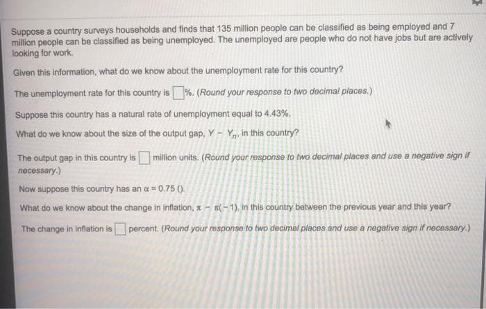 Suppose a country surveys households and finds that 135 million people can be classified as being employed and 7
million people can be classified as being unemployed. The unemployed are people who do not have jobs but are actively
looking for work.
Given this information, what do we know about the unemployment rate for this country?
The unemployment rate for this country is %. (Round your response to two decimal places.)
Suppose this country has a natural rate of unemployment equal to 4.43%.
What do we know about the size of the output gap, Y - Yn, in this country?
The output gap in this country is million units. (Round your response to two decimal places and use a negative sign if
necessary.)
Now suppose this country has an a = 0.75 ().
What do we know about the change in iflation, a -
T( – 1), In this country between the previous year and this year?
The change in inflation is percent. (Round your response to two decimal places and use a negative sign if necessary.)
