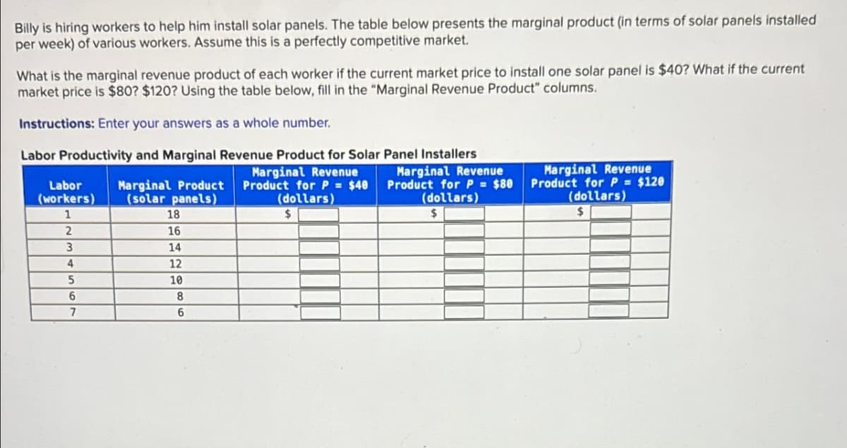 Billy is hiring workers to help him install solar panels. The table below presents the marginal product (in terms of solar panels installed
per week) of various workers. Assume this is a perfectly competitive market.
What is the marginal revenue product of each worker if the current market price to install one solar panel is $40? What if the current
market price is $80? $120? Using the table below, fill in the "Marginal Revenue Product" columns.
Instructions: Enter your answers as a whole number.
Labor Productivity and Marginal Revenue Product for Solar Panel Installers
Marginal Revenue
Marginal Product Product for P = $40
(dollars)
Marginal Revenue
Product for P = $80
(dollars)
Marginal Revenue
Product for P = $120
(dollars)
Labor
(workers)
(solar panels)
1
18
2
16
3
14
4
12
5
10
6
8
7
6
$