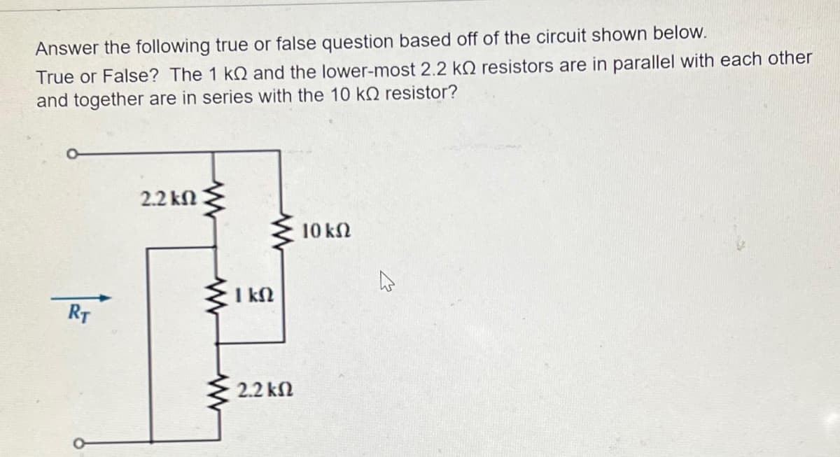 Answer the following true or false question based off of the circuit shown below.
True or False? The 1 kQ and the lower-most 2.2 k resistors are in parallel with each other
and together are in series with the 10 k resistor?
RT
2.2 ΚΩ
www
www
www
1 kn
2.2 ΚΩ
10 ΚΩ
4