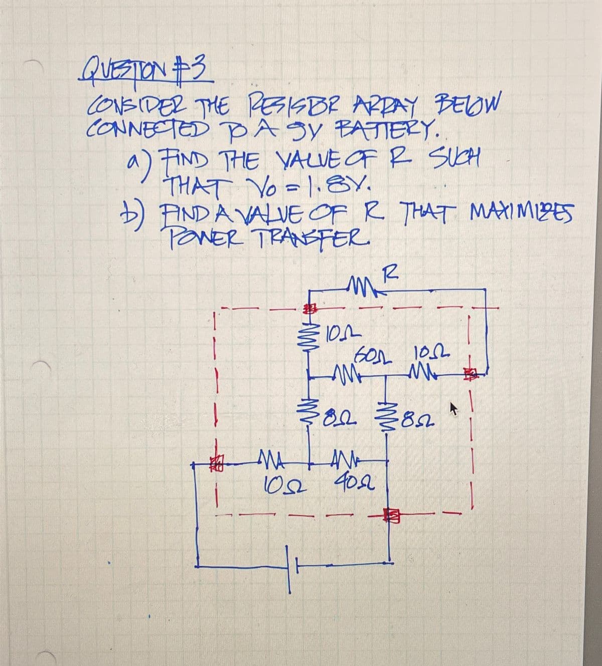 QUESTION #3
CONSIDER THE RESISBR ARRAY BELOW
CONNECTED TO A SY BATTERY.
a) FIND THE VALUE OF R SUCH
THAT Yo=1.8V.
1) FIND A VALUE OF R THAT MAXIMIZES
POWER TRANSFER
MR
101
бол гол
ww
M
02 1382*
MA
ANA
102 402
一月