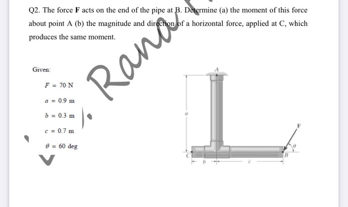 Q2. The force F acts on the end of the pipe at B. Determine (a) the moment of this force
about point A (b) the magnitude and direction of a horizontal force, applied at C, which
produces the same moment.
Given:
Rana
F = 70 N
a = 0.9 m
b = 0.3 m
c = 0.7 m
F
e = 60 deg
