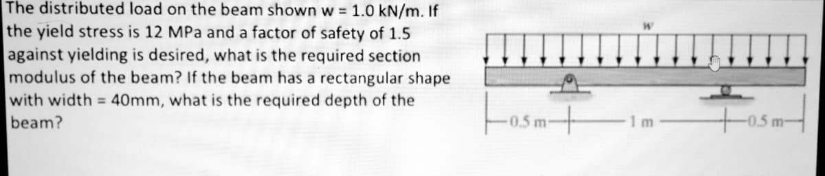 The distributed load on the beam shown w = 1.0 kN/m. If
the yield stress is 12 MPa and a factor of safety of 1.5
against yielding is desired, what is the required section
modulus of the beam? If the beam has a rectangular shape
with width = 40mm, what is the required depth of the
beam?
0.5m-
+0.5m-