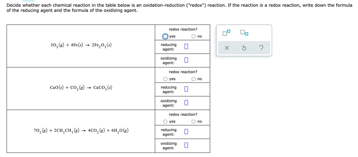 Decide whether each chemical reaction in the table below is an oxidation-reduction ("redox") reaction. If the reaction is a redox reaction, write down the formula
of the reducing agent and the formula of the oxidizing agent.
redox reaction?
O yes
O no
30, (g) + 4Fe(s)
2Fe,0, (s)
reducing
agent:
?
oxidizing
agent:
redox reaction?
O yes
O no
CaO(s) + CO,(g) CaCO,(s)
reducing
agent:
oxidizing
agent:
redox reaction?
O yes
O no
70, (g) + 2CH, CH, (8) → 4CO,(g) + 6H,0(g)
reducing
agent:
oxidizing
agent:
