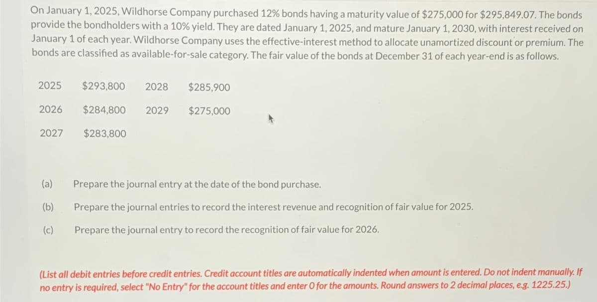 On January 1, 2025, Wildhorse Company purchased 12% bonds having a maturity value of $275,000 for $295,849.07. The bonds
provide the bondholders with a 10% yield. They are dated January 1, 2025, and mature January 1, 2030, with interest received on
January 1 of each year. Wildhorse Company uses the effective-interest method to allocate unamortized discount or premium. The
bonds are classified as available-for-sale category. The fair value of the bonds at December 31 of each year-end is as follows.
2025
$293,800 2028
$285,900
2026
$284,800
2029
$275,000
2027
$283,800
(a)
Prepare the journal entry at the date of the bond purchase.
(b)
Prepare the journal entries to record the interest revenue and recognition of fair value for 2025.
(c)
Prepare the journal entry to record the recognition of fair value for 2026.
(List all debit entries before credit entries. Credit account titles are automatically indented when amount is entered. Do not indent manually. If
no entry is required, select "No Entry" for the account titles and enter O for the amounts. Round answers to 2 decimal places, e.g. 1225.25.)