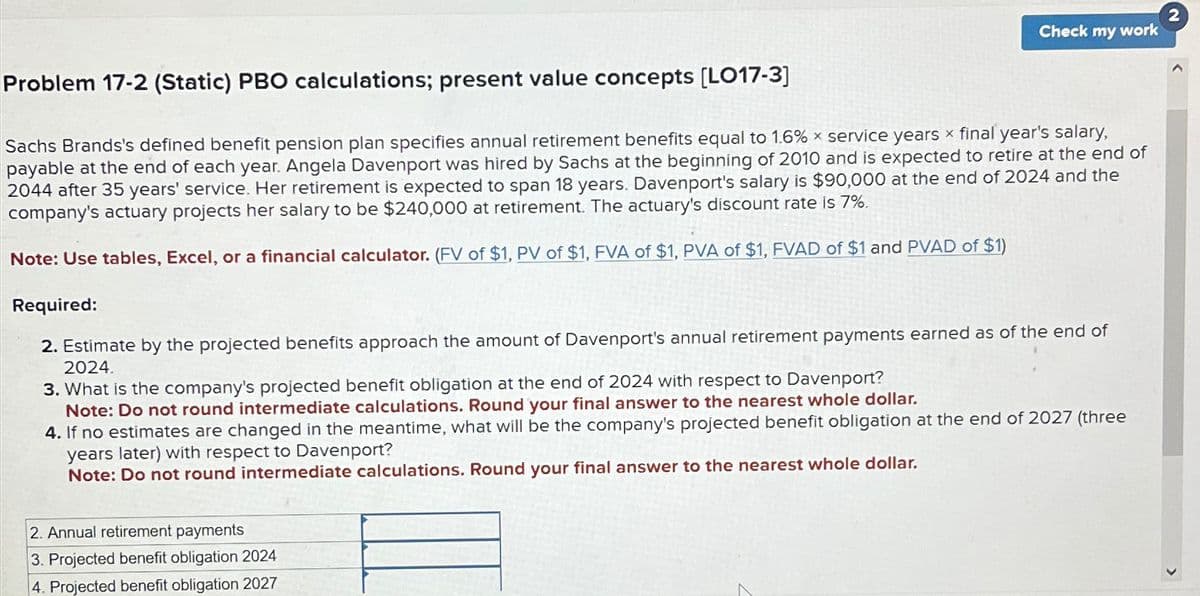 Check my work
Problem 17-2 (Static) PBO calculations; present value concepts [LO17-3]
Sachs Brands's defined benefit pension plan specifies annual retirement benefits equal to 1.6 % x service years x final year's salary,
payable at the end of each year. Angela Davenport was hired by Sachs at the beginning of 2010 and is expected to retire at the end of
2044 after 35 years' service. Her retirement is expected to span 18 years. Davenport's salary is $90,000 at the end of 2024 and the
company's actuary projects her salary to be $240,000 at retirement. The actuary's discount rate is 7%.
Note: Use tables, Excel, or a financial calculator. (FV of $1, PV of $1, FVA of $1, PVA of $1, FVAD of $1 and PVAD of $1)
Required:
2. Estimate by the projected benefits approach the amount of Davenport's annual retirement payments earned as of the end of
2024.
3. What is the company's projected benefit obligation at the end of 2024 with respect to Davenport?
Note: Do not round intermediate calculations. Round your final answer to the nearest whole dollar.
4. If no estimates are changed in the meantime, what will be the company's projected benefit obligation at the end of 2027 (three
years later) with respect to Davenport?
Note: Do not round intermediate calculations. Round your final answer to the nearest whole dollar.
2. Annual retirement payments
3. Projected benefit obligation 2024
4. Projected benefit obligation 2027
2