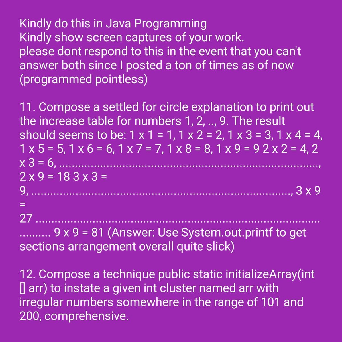 Kindly do this in Java Programming
Kindly show screen captures of your work.
please dont respond to this in the event that you can't
answer both since I posted a ton of times as of now
(programmed pointless)
11. Compose a settled for circle explanation to print out
the increase table for numbers 1, 2, .., 9. The result
should seems to be: 1 x 1 = 1, 1 x 2 = 2, 1 x 3 = 3,1 x 4 = 4,
1 x 5 = 5,1x6 = 6,1 x 7 = 7,1 x 8 = 8,1x9=92x2= 4,2
x 3 = 6,..
2x9=183 x 3 =
9, .....
3x9
27 ......
9 x 9 = 81 (Answer: Use System.out.printf to get
sections arrangement overall quite slick)
12. Compose a technique public static initializeArray (int
arr) to instate a given int cluster named arr with
irregular numbers somewhere in the range of 101 and
200, comprehensive.