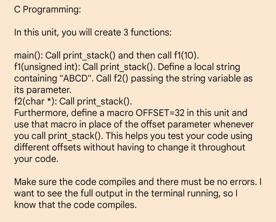 C Programming:
In this unit, you will create 3 functions:
main(): Call print_stack() and then call f1(10).
f1(unsigned int): Call print_stack(). Define a local string
containing "ABCD". Call f2() passing the string variable as
its parameter.
f2(char*): Call print_stack().
Furthermore, define a macro OFFSET=32 in this unit and
use that macro in place of the offset parameter whenever
you call print_stack(). This helps you test your code using
different offsets without having to change it throughout
your code.
Make sure the code compiles and there must be no errors. I
want to see the full output in the terminal running, so I
know that the code compiles.