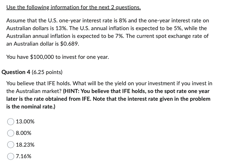 Use the following information for the next 2 questions.
Assume that the U.S. one-year interest rate is 8% and the one-year interest rate on
Australian dollars is 13%. The U.S. annual inflation is expected to be 5%, while the
Australian annual inflation is expected to be 7%. The current spot exchange rate of
an Australian dollar is $0.689.
You have $100,000 to invest for one year.
Question 4 (6.25 points)
You believe that IFE holds. What will be the yield on your investment if you invest in
the Australian market? (HINT: You believe that IFE holds, so the spot rate one year
later is the rate obtained from IFE. Note that the interest rate given in the problem
is the nominal rate.)
13.00%
8.00%
18.23%
7.16%