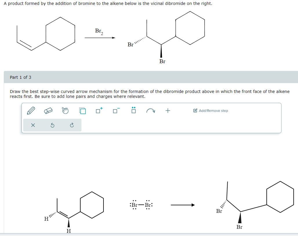 A product formed by the addition of bromine to the alkene below is the vicinal dibromide on the right.
Part 1 of 3
Br₂
Br
Br
Draw the best step-wise curved arrow mechanism for the formation of the dibromide product above in which the front face of the alkene
reacts first. Be sure to add lone pairs and charges where relevant.
右
هواء
H
H
+
Add/Remove step
:Br-Br:
Br
Br