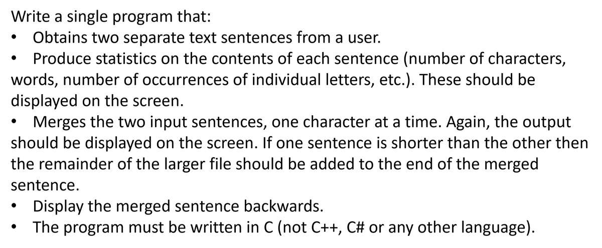 Write a single program that:
Obtains two separate text sentences from a user.
Produce statistics on the contents of each sentence (number of characters,
words, number of occurrences of individual letters, etc.). These should be
displayed on the screen.
Merges the two input sentences, one character at a time. Again, the output
should be displayed on the screen. If one sentence is shorter than the other then
the remainder of the larger file should be added to the end of the merged
sentence.
Display the merged sentence backwards.
The program must be written in C (not C++, C# or any other language).
