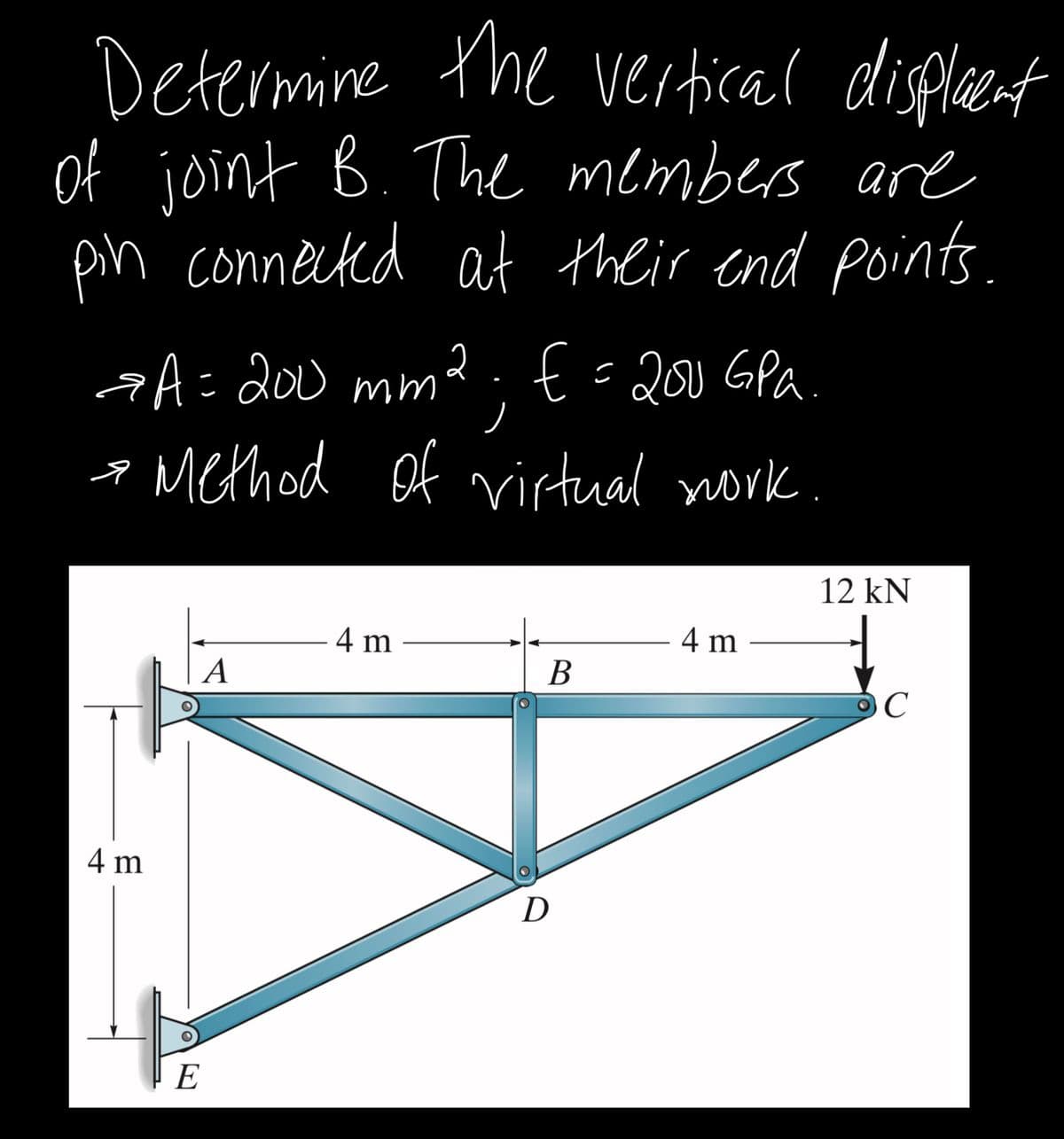 Determine the vertical displecent
of joint B. The members are
pn connected at their end points.
aA= 200 mm2 . E=200 GPA
a Method of irtual nork
12 kN
4 m
4 m
A
В
4 m
D
E
