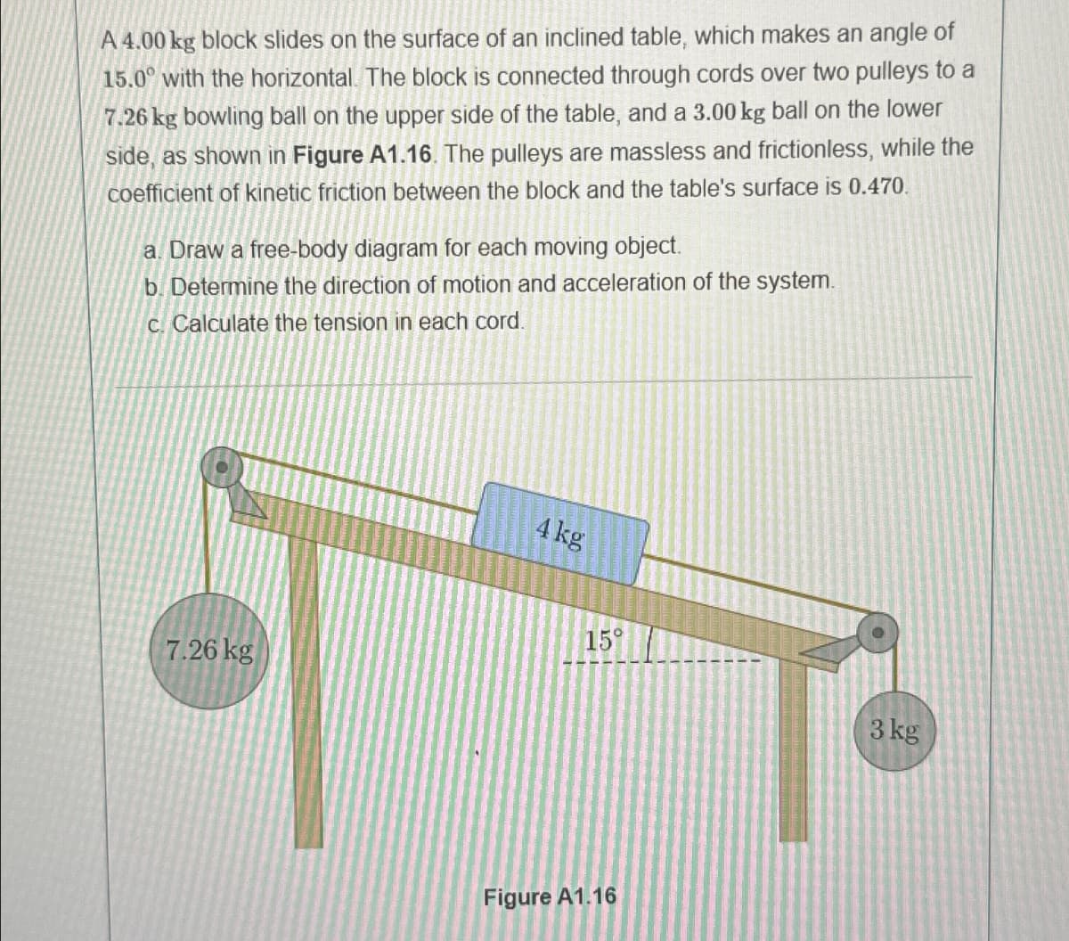 A 4.00 kg block slides on the surface of an inclined table, which makes an angle of
15.0° with the horizontal. The block is connected through cords over two pulleys to a
7.26 kg bowling ball on the upper side of the table, and a 3.00 kg ball on the lower
side, as shown in Figure A1.16. The pulleys are massless and frictionless, while the
coefficient of kinetic friction between the block and the table's surface is 0.470.
a. Draw a free-body diagram for each moving object.
b. Determine the direction of motion and acceleration of the system.
c. Calculate the tension in each cord.
7.26 kg
4 kg
15°
3 kg
Figure A1.16