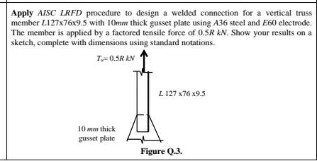 Apply AISC LRFD procedure to design a welded connection for a vertical truss
member L127x76x9.5 with 10mm thick gusset plate using A36 steel and E60 electrode.
The member is applied by a factored tensile force of 0.5R kN. Show your results on a
sketch, complete with dimensions using standard notations.
T=0.5R KN
L 127 x76 x9.5
10 mm thick
gusset plate
Figure Q.3.