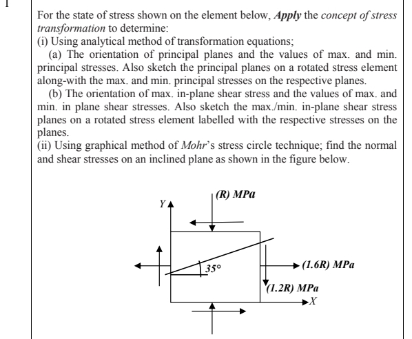 For the state of stress shown on the element below, Apply the concept of stress
transformation to determine:
(i) Using analytical method of transformation equations;
(a) The orientation of principal planes and the values of max. and min.
principal stresses. Also sketch the principal planes on a rotated stress element
along-with the max. and min. principal stresses on the respective planes.
(b) The orientation of max. in-plane shear stress and the values of max. and
min. in plane shear stresses. Also sketch the max./min. in-plane shear stress
planes on a rotated stress element labelled with the respective stresses on the
planes.
(ii) Using graphical method of Mohr's stress circle technique; find the normal
and shear stresses on an inclined plane as shown in the figure below.
| (R) MPa
YA
- (1.6R) MPa
350
(1.2R) MPa

