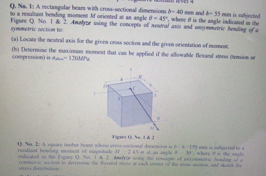 O. No. 1: A rectangular beam with cross-sectional dimensions b- 40 mm and h- 55 mm is subjected
to a resultant bending moment M oriented at an angle 0=45°, where 0 is the angle indicated in the
Figure Q. No. 1 & 2. Anelyze using the concepts of neutral axis and unsymmetric bending of a
symmetric section to:
(a) Locate the neutral axis for the given cross section and the given orientation of moment.
(b) Determine the maximum moment that can be applied if the allowable flexural stress (tension or
compression) is alow 120MP..
Figure (). No. I & 2
Q. No. 2: A square timber heam whose cross-sectional dinension rs h ĥ 150 mm Is subjected to a
resultant bending moment of magnitude /
indicated in the Figure Q. No. I & 2 Inaly.e using the concepts of msrmmetrie hending of a
SVmmctric sechon to determine the flexural stiess at cach corner of the eross section, and sketeh the
stress distribution.
where is the angle
