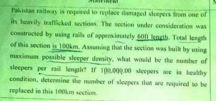 Pakistan railway is required to replace damaged sleepers from one of
its heavily trafficked sections. The section under consideration was
constructed by using rails of approximately 60ft length. Total length
of this section is 100km. Assuming that the section was built by using
maximum possible sleeper density, what would be the number of
sleepers per rail length? If 100.000.00 sleepers are in healthy
condition, determine the number of sleepers that are required to be
replaced in this 100km section.