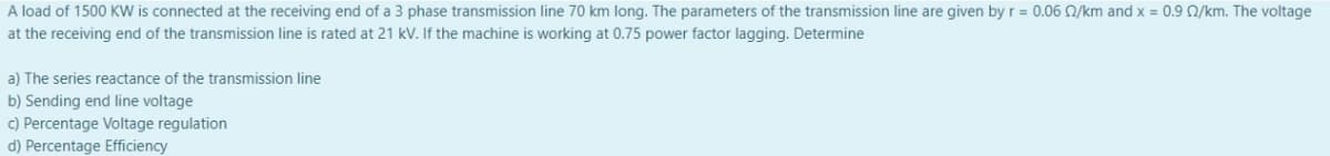 A load of 1500 KW is connected at the receiving end of a 3 phase transmission line 70 km long. The parameters of the transmission line are given by r = 0.06 Q/km and x = 0.9 Q/km. The voltage
at the receiving end of the transmission line is rated at 21 kV. If the machine is working at 0.75 power factor lagging. Determine
a) The series reactance of the transmission line
b) Sending end line voltage
c) Percentage Voltage regulation
d) Percentage Efficiency
