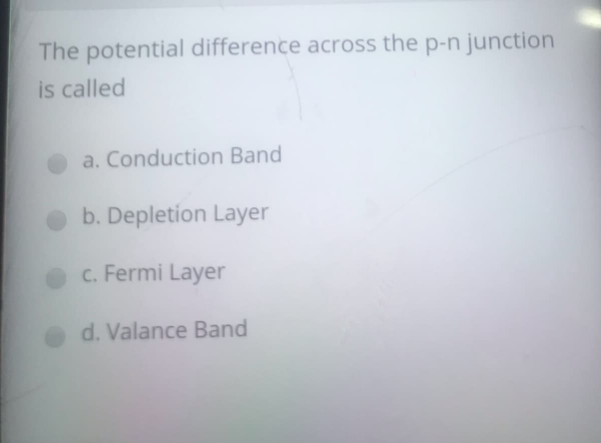 The potential difference across the p-n junction
is called
a. Conduction Band
b. Depletion Layer
c. Fermi Layer
d. Valance Band

