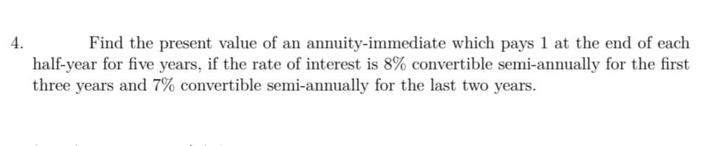 4.
Find the present value of an annuity-immediate which pays 1 at the end of each
half-year for five years, if the rate of interest is 8% convertible semi-annually for the first
three years and 7% convertible semi-annually for the last two years.
