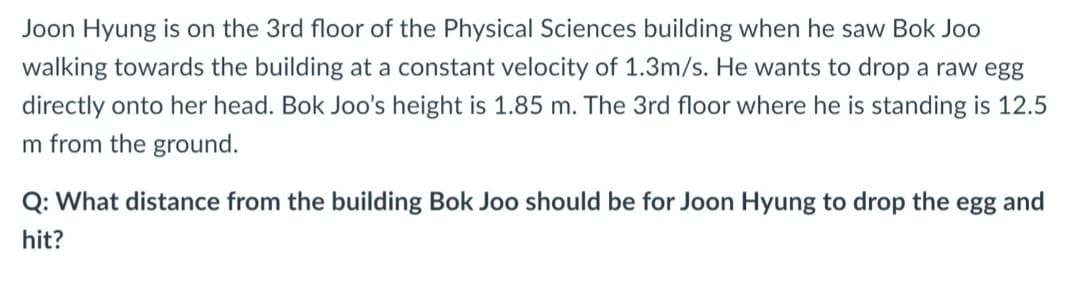Joon Hyung is on the 3rd floor of the Physical Sciences building when he saw Bok Joo
walking towards the building at a constant velocity of 1.3m/s. He wants to drop a raw egg
directly onto her head. Bok Joo's height is 1.85 m. The 3rd floor where he is standing is 12.5
m from the ground.
Q: What distance from the building Bok Joo should be for Joon Hyung to drop the egg and
hit?

