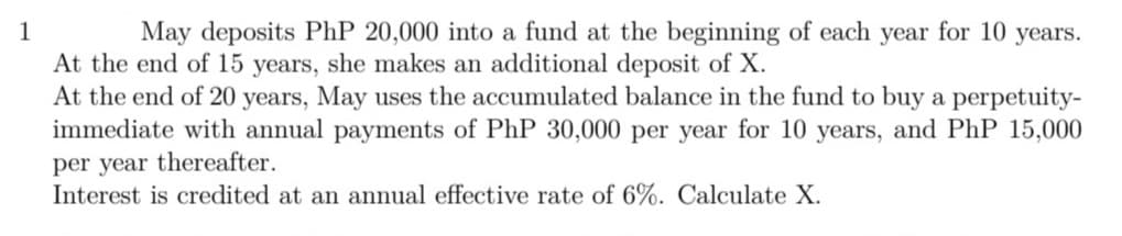 1
May deposits PhP 20,000 into a fund at the beginning of each year for 10
years.
At the end of 15 years, she makes an additional deposit of X.
At the end of 20 years, May uses the accumulated balance in the fund to buy a perpetuity-
immediate with annual payments of PhP 30,000 per year for 10 years, and PhP 15,000
per year thereafter.
Interest is credited at an annual effective rate of 6%. Calculate X.
