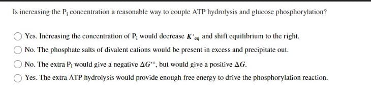Is increasing the P; concentration a reasonable way to couple ATP hydrolysis and glucose phosphorylation?
Yes. Increasing the concentration of P; would decrease K'eq and shift equilibrium to the right.
No. The phosphate salts of divalent cations would be present in excess and precipitate out.
No. The extra P; would give a negative AG", but would give a positive AG.
Yes. The extra ATP hydrolysis would provide enough free energy to drive the phosphorylation reaction.