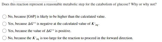 Does this reaction represent a reasonable metabolic step for the catabolism of glucose? Why or why not?
No, because [G6P] is likely to be higher than the calculated value.
Yes, because AG' is negative at the calculated value of K'eq
Yes, because the value of AG" is positive.
No, because the K'eq is too large for the reaction to proceed in the forward direction.