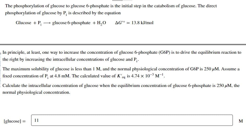 The phosphorylation of glucose to glucose 6-phosphate is the initial step in the catabolism of glucose. The direct
phosphorylation of glucose by P, is described by the equation
Glucose + P₁ glucose 6-phosphate + H₂O
In principle, at least, one way to increase the concentration of glucose 6-phosphate (G6P) is to drive the equilibrium reaction to
the right by increasing the intracellular concentrations of glucose and P₁.
AG'° = 13.8 kJ/mol
The maximum solubility of glucose is less than 1 M, and the normal physiological concentration of G6P is 250 μM. Assume a
fixed concentration of P, at 4.8 mM. The calculated value of K'eq is 4.74 x 10-³ M-¹.
Calculate the intracellular concentration of glucose when the equilibrium concentration of glucose 6-phosphate is 250 μM, the
normal physiological concentration.
[glucose] =
11
M