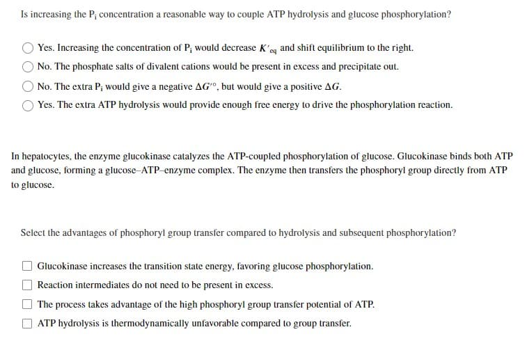 Is increasing the P; concentration a reasonable way to couple ATP hydrolysis and glucose phosphorylation?
Yes. Increasing the concentration of P; would decrease K'eq and shift equilibrium to the right.
No. The phosphate salts of divalent cations would be present in excess and precipitate out.
No. The extra P; would give a negative AG", but would give a positive AG.
Yes. The extra ATP hydrolysis would provide enough free energy to drive the phosphorylation reaction.
In hepatocytes, the enzyme glucokinase catalyzes the ATP-coupled phosphorylation of glucose. Glucokinase binds both ATP
and glucose, forming a glucose-ATP-enzyme complex. The enzyme then transfers the phosphoryl group directly from ATP
to glucose.
Select the advantages of phosphoryl group transfer compared to hydrolysis and subsequent phosphorylation?
Glucokinase increases the transition state energy, favoring glucose phosphorylation.
Reaction intermediates do not need to be present in excess.
The process takes advantage of the high phosphoryl group transfer potential of ATP.
ATP hydrolysis is thermodynamically unfavorable compared to group transfer.