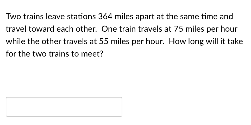 Two trains leave stations 364 miles apart at the same time and
travel toward each other. One train travels at 75 miles per hour
while the other travels at 55 miles per hour. How long will it take
for the two trains to meet?

