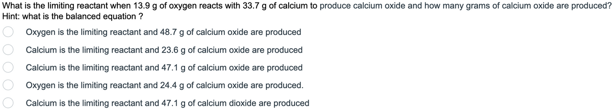What is the limiting reactant when 13.9 g of oxygen reacts with 33.7 g of calcium to produce calcium oxide and how many grams of calcium oxide are produced?
Hint: what is the balanced equation ?
Oxygen is the limiting reactant and 48.7 g of calcium oxide are produced
Calcium is the limiting reactant and 23.6 g of calcium oxide are produced
Calcium is the limiting reactant and 47.1 g of calcium oxide are produced
Oxygen is the limiting reactant and 24.4 g of calcium oxide are produced.
Calcium is the limiting reactant and 47.1 g of calcium dioxide are produced