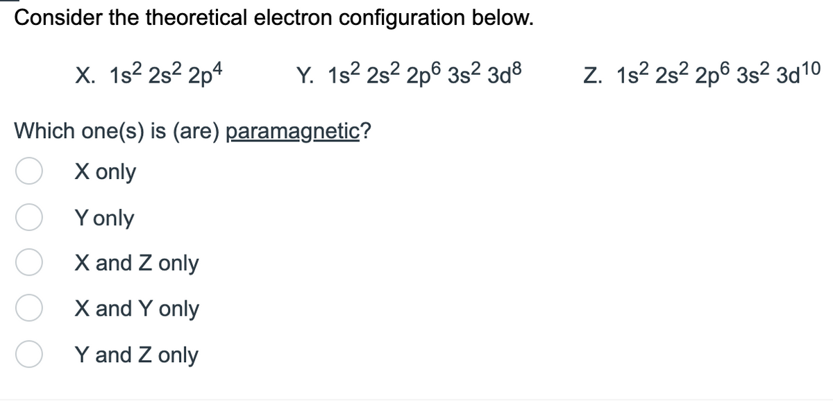 Consider the theoretical electron configuration below.
X. 1s²2s²2p4
Y. 1s² 2s²2p6 3s² 3d8
Which one(s) is (are) paramagnetic?
X only
Y only
X and Z only
X and Y only
Y and Z only
Z. 1s² 2s22p6 3s² 3d10