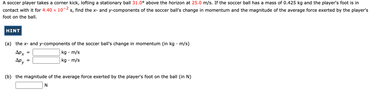 A soccer player takes a corner kick, lofting a stationary ball 31.0° above the horizon at 25.0 m/s. If the soccer ball has a mass of 0.425 kg and the player's foot is in
contact with it for 4.40 x 10-2 s, find the x- and y-components of the soccer ball's change in momentum and the magnitude of the average force exerted by the player's
foot on the ball.
HINT
(a) the x- and y-components of the soccer ball's change in momentum (in kg • m/s)
| kg • m/s
|kg · m/s
AP x
Apy
(b) the magnitude of the average force exerted by the player's foot on the ball (in N)
