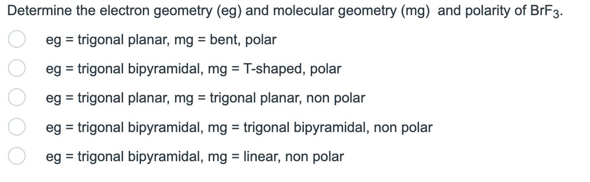 Determine the electron geometry (eg) and molecular geometry (mg) and polarity of BrF3.
eg = trigonal planar, mg = bent, polar
eg = trigonal bipyramidal, mg = T-shaped, polar
eg = trigonal planar, mg = trigonal planar, non polar
eg = trigonal bipyramidal, mg = trigonal bipyramidal, non polar
eg = trigonal bipyramidal, mg = linear, non polar