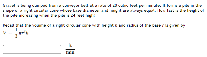 Gravel is being dumped from a conveyor belt at a rate of 20 cubic feet per minute. It forms a pile in the
shape of a right circular cone whose base diameter and height are always equal. How fast is the height of
the pile increasing when the pile is 24 feet high?
Recall that the volume of a right circular cone with heighth and radius of the base r is given by
1
Tr²h
3
V
=
ft
min
