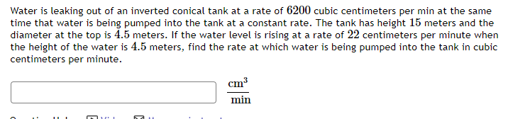 Water is leaking out of an inverted conical tank at a rate of 6200 cubic centimeters per min at the same
time that water is being pumped into the tank at a constant rate. The tank has height 15 meters and the
diameter at the top is 4.5 meters. If the water level is rising at a rate of 22 centimeters per minute when
the height of the water is 4.5 meters, find the rate at which water is being pumped into the tank in cubic
centimeters per minute.
cm³
min
