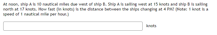 At noon, ship A is 10 nautical miles due west of ship B. Ship A is sailing west at 15 knots and ship B is sailing
north at 17 knots. How fast (in knots) is the distance between the ships changing at 4 PM? (Note: 1 knot is a
speed of 1 nautical mile per hour.)
knots