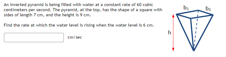An inverted pyramid is being filled with water at a constant rate of 60 cubic
centimeters per second. The pyramid, at the top, has the shape of a square with
sides of length 7 cm, and the height is 9 cm.
Find the rate at which the water level is rising when the water level is 6 cm.
cm/sec
h
b₁
b2