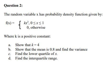 Question 2:
The random variable x has probability density function given by:
{
{ kr', 0<xs1
0, otherwise
f(x) =
Where k is a positive constant:
a. Show that k = 4
b. Show that the mean is 0.8 and find the variance
C.
Find the lower quartile of x.
d. Find the interquartile range.
